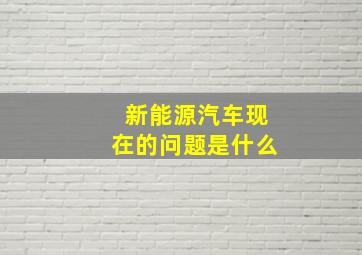 新能源汽车现在的问题是什么