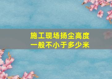 施工现场扬尘高度一般不小于多少米