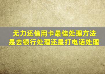 无力还信用卡最佳处理方法是去银行处理还是打电话处理