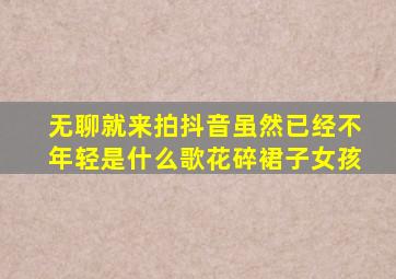 无聊就来拍抖音虽然已经不年轻是什么歌花碎裙子女孩