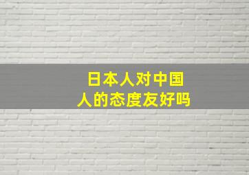 日本人对中国人的态度友好吗