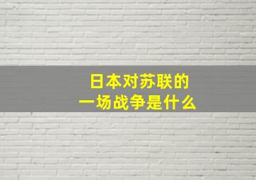 日本对苏联的一场战争是什么