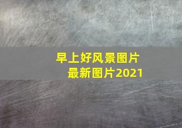 早上好风景图片最新图片2021