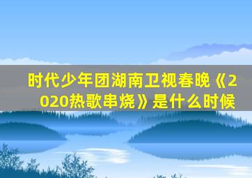 时代少年团湖南卫视春晚《2020热歌串烧》是什么时候