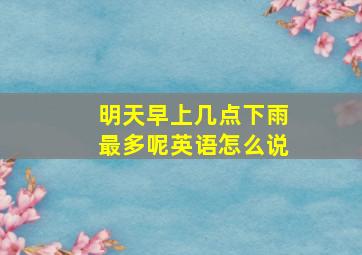 明天早上几点下雨最多呢英语怎么说