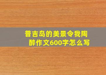 普吉岛的美景令我陶醉作文600字怎么写