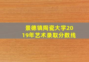 景德镇陶瓷大学2019年艺术录取分数线