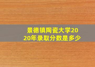 景德镇陶瓷大学2020年录取分数是多少