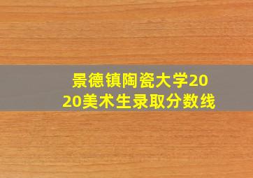 景德镇陶瓷大学2020美术生录取分数线