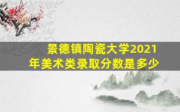 景德镇陶瓷大学2021年美术类录取分数是多少