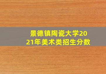 景德镇陶瓷大学2021年美术类招生分数