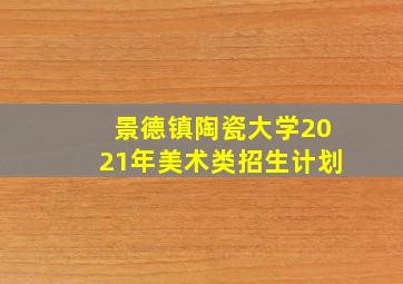 景德镇陶瓷大学2021年美术类招生计划