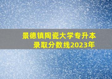 景德镇陶瓷大学专升本录取分数线2023年