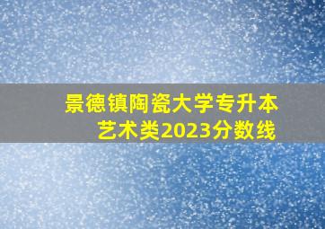 景德镇陶瓷大学专升本艺术类2023分数线