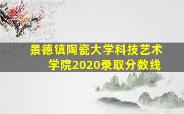 景德镇陶瓷大学科技艺术学院2020录取分数线