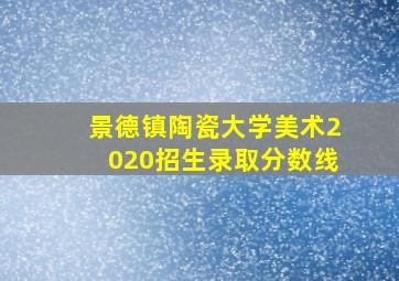 景德镇陶瓷大学美术2020招生录取分数线