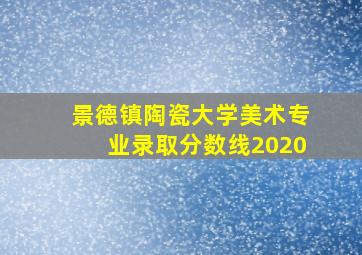 景德镇陶瓷大学美术专业录取分数线2020