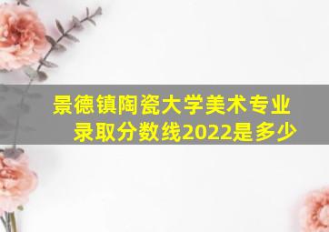 景德镇陶瓷大学美术专业录取分数线2022是多少