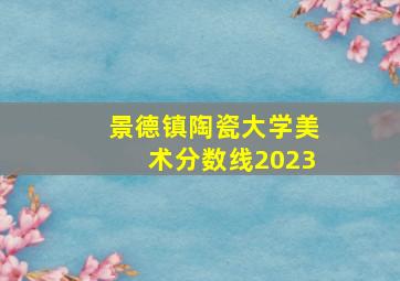 景德镇陶瓷大学美术分数线2023