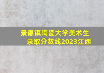 景德镇陶瓷大学美术生录取分数线2023江西