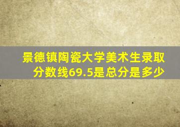 景德镇陶瓷大学美术生录取分数线69.5是总分是多少