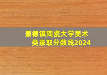 景德镇陶瓷大学美术类录取分数线2024