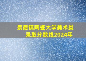 景德镇陶瓷大学美术类录取分数线2024年