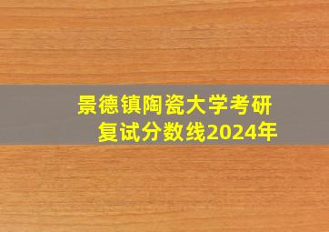 景德镇陶瓷大学考研复试分数线2024年