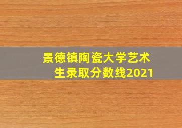 景德镇陶瓷大学艺术生录取分数线2021