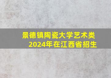 景德镇陶瓷大学艺术类2024年在江西省招生