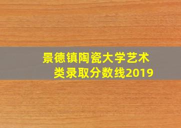 景德镇陶瓷大学艺术类录取分数线2019