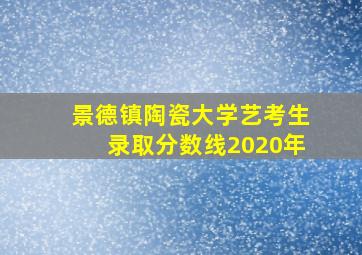 景德镇陶瓷大学艺考生录取分数线2020年