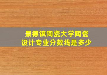 景德镇陶瓷大学陶瓷设计专业分数线是多少