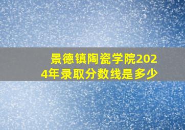 景德镇陶瓷学院2024年录取分数线是多少