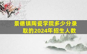 景德镇陶瓷学院多少分录取的2024年招生人数