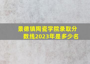 景德镇陶瓷学院录取分数线2023年是多少名