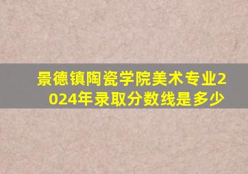 景德镇陶瓷学院美术专业2024年录取分数线是多少