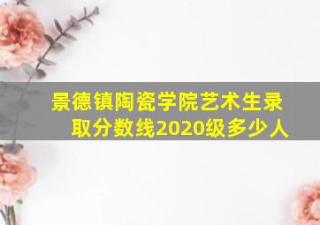 景德镇陶瓷学院艺术生录取分数线2020级多少人