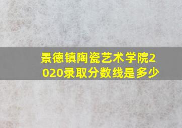 景德镇陶瓷艺术学院2020录取分数线是多少