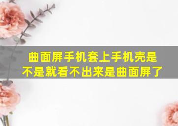 曲面屏手机套上手机壳是不是就看不出来是曲面屏了