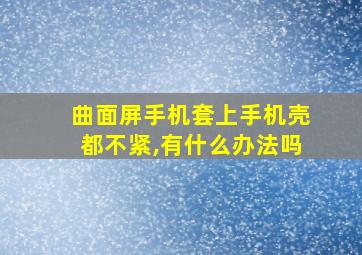 曲面屏手机套上手机壳都不紧,有什么办法吗