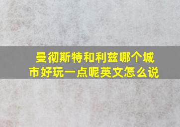 曼彻斯特和利兹哪个城市好玩一点呢英文怎么说