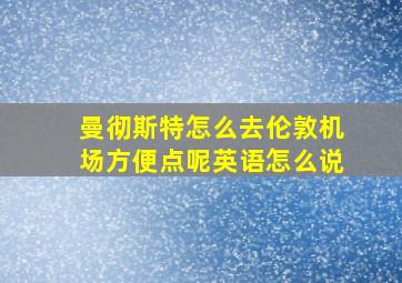 曼彻斯特怎么去伦敦机场方便点呢英语怎么说