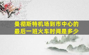 曼彻斯特机场到市中心的最后一班火车时间是多少