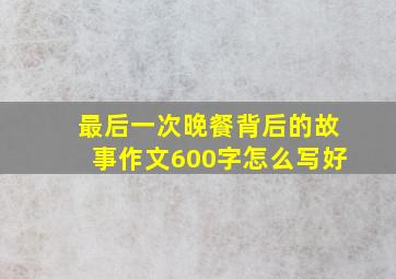 最后一次晚餐背后的故事作文600字怎么写好