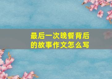 最后一次晚餐背后的故事作文怎么写