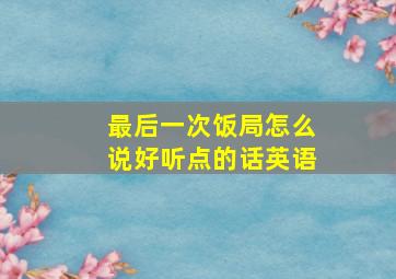 最后一次饭局怎么说好听点的话英语