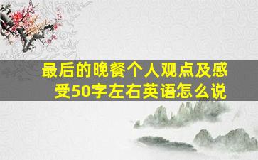 最后的晚餐个人观点及感受50字左右英语怎么说