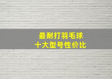 最耐打羽毛球十大型号性价比