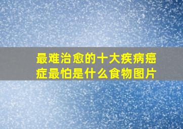 最难治愈的十大疾病癌症最怕是什么食物图片